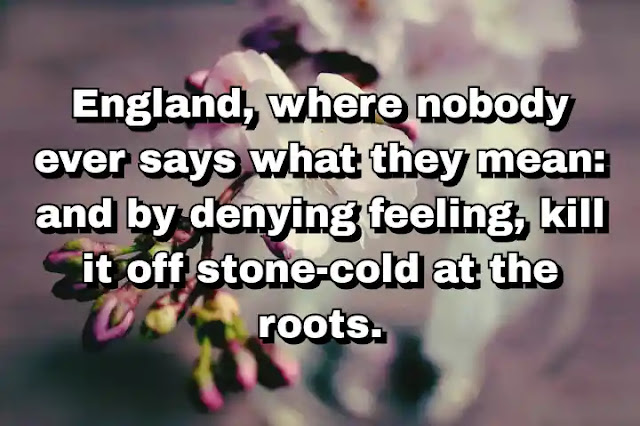 "England, where nobody ever says what they mean: and by denying feeling, kill it off stone-cold at the roots." ~ Caitlin Thomas
