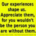 Our experiences shape us.  Appreciate them, for you wouldn't be the person you are without them.