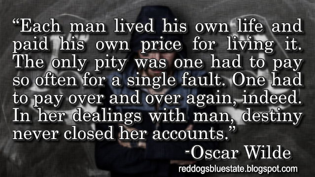 “Each man lived his own life and paid his own price for living it. The only pity was one had to pay so often for a single fault. One had to pay over and over again, indeed. In her dealings with man, destiny never closed her accounts.” -Oscar Wilde