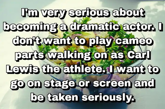 "I'm very serious about becoming a dramatic actor. I don't want to play cameo parts walking on as Carl Lewis the athlete. I want to go on stage or screen and be taken seriously." ~ Carl Lewis