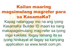 Do you know someone who is struggling financially?   Or someone who is having difficulty in paying their rents, mortgage, and bills. Do you wish you can do something but you are also in a similar situation? Do you know that you can help them loan the money they need and earn for yourself at the same time? Good thing there is a way where you won't be resorting to just any kind of lending system such as "5-6", a scheme that usually fries you by your own oil by collecting high-interest rate.   Advertisement       Sponsored Links         With this necessity in mind, a group of companies has started a new lending system that will help every Filipino solve their financial crisis and just by referring anyone to avail the loan, you can also earn.    KasamaKA is a community and an income builder program where every member may refer an applicant to avail any of their products like a loan, insurance, investment, savings, payments, layaway, etc.  Anyone get to earn up to P300 for every booked or released loan or any financial services availed by their referral.    This program is open to all Filipino who wants to be a Community Builder and to earn more.    There are two ways to join.    A. Sign-up through their website    Sign-up to www.kasamaka.com and give these detils:  -full name  -date of birth  -nationality  -present address  -source of income  -mobile number    B. Sign-up via text message    Text REG <Space><First Name>/<Last Name>/<Date of Birth, MMDDYYYY>/<Address> and send to 29292  You will get a Builder ID Code via text message if you are successfully signed up. You may already refer your friends to apply for loans and other financial services in lendr.com.ph using this Builder ID.  Lendr is an end-to-end loans origination and loans management platform that you can access via your desktop or mobile device.  Lendr utilizes industry-grade and award-winning mobile technology platform in applying and processing any type of loan. This frictionless innovative solution enables and empowers Smart, Sun TalkNText, Globe, TM and other mobile network subscribers to have a one-stop loans shop showing all loan offers of all participating banks for faster, more convenient, dynamic, secure and engaging loan application experience.  As a partner of KasamaKA program, Lendr works with different banks and financial institutions to deliver its services to Filipino people         Earnings from your referral will be credited to your PayMaya account.      To register, you must have an active and working mobile number.                  A KasamaKA builder may also apply for loans and other financial services.                KasamaKA  is built as a support to the government goal to pursue National Strategy for Financial Inclusion. Its objective is to cater the Filipinos into experiencing the presence of alternative financial service. It is also a way to disseminate financial awareness among Filipino families, keeping them away from abusive lending practices such as "5-6".      READ MORE:   List of Philippine Embassies And Consulates Around The World    Deployment Ban In Kuwait To Be Lifted Only If OFWs Are 100% Protected —Cayetano    Why OFWs From Kuwait Afraid Of Coming Home?   How to Avail Auto, Salary And Home Loan From Union Bank