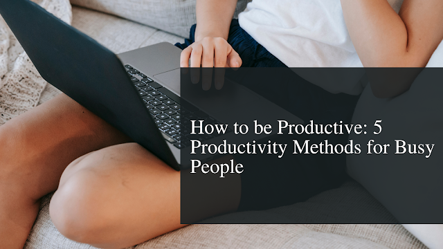 How to be Productive: 5 Productivity Methods for Busy People