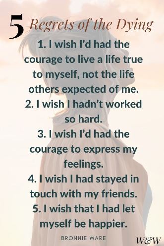 5 Regrets of the Dying - 1. I wish I’d had the courage to live a life true to myself, not the life others expected of me. 2. I wish I hadn’t worked so hard. 3. I wish I’d had the courage to express my feelings. 4. I wish I had stayed in touch with my friends. 5. I wish that I had let myself be happier. Bronnie Ware