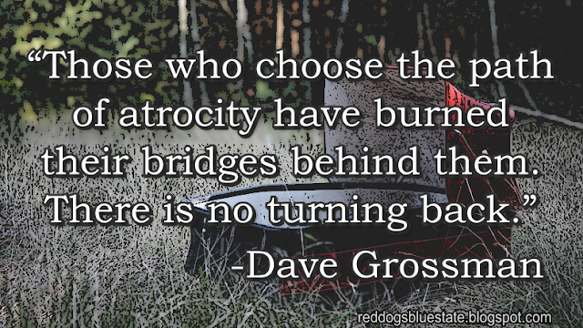 “Those who choose the path of atrocity have burned their bridges behind them. There is no turning back.” -Dave Grossman