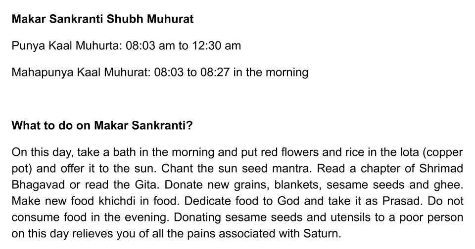 Makar Sankranti Shubh Muhurat Punya Kaal Muhurta: 08:03 am to 12:30 am Mahapunya Kaal Muhurat: 08:03 to 08:27 in the morning  What to do on Makar Sankranti? On this day, take a bath in the morning and put red flowers and rice in the lota (copper pot) and offer it to the sun. Chant the sun seed mantra. Read a chapter of Shrimad Bhagavad or read the Gita. Donate new grains, blankets, sesame seeds and ghee. Make new food khichdi in food. Dedicate food to God and take it as Prasad. Do not consume food in the evening. Donating sesame seeds and utensils to a poor person on this day relieves you of all the pains associated with Saturn.