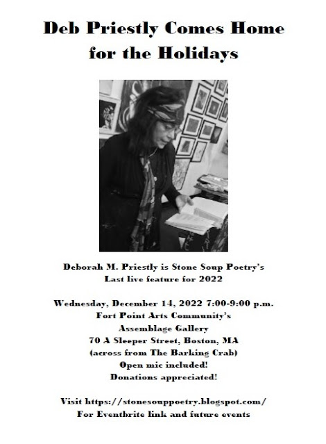 Flyer: Deb Priestly Comes Home for the Holidays - Deborah M. Priestly is Stone Soup Poetry’s Last live feature for 2022 - Wednesday, December 14, 2022 7:00-9:00 p.m. -  Fort Point Arts Community’s Assemblage Gallery 70 A Sleeper Street, Boston, MA - (across from The Barking Crab) - Open mic included! - Donations appreciated! - Visit https://stonesouppoetry.blogspot.com/ For Eventbrite link and future events