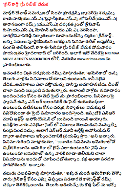  'Green Card' pre-release ceremony Master Devan's submission is directed by Srinivas Gupta (USA), directed by Shatrughan Rayapati (USA), Stephanie (USA) and Josef (USA). A), Mohan R. (USA), Narasimha, Nagasrini Reddy is producing the film 'Green Card'. On August 4th, the movie will be released on all works. The pre-release ceremony was held on Monday evening in Hyderabad. Also on the same stage NRI MAA MOVIE ARTIST`S ASSOCIATION LOGO, and www.nrimaa.com. Subsequently, film director Rums said, "We have to do movies for Telugu people in America. But the right platform ... is not aware of the prospects. Many are suffering from this. This website has been launched to provide such information. This site is an all-energetic site for all the environs that are fashionable on movies. This site provides information for the cast and crew of the filmmakers. More than 300 people have already joined the NTR Movie Artist Association. Anyone interested can contact us to find out the details on the site. We will try to get opportunities through the NR Movie Artist Association. " Speaking about the film, "90 percent of the film was shot in America. How is Life in America How would the wife be? We are going to show many things that are not even in America. The story is going to be a lot of fun. Actor Chalapathi Rao said, "The rum is good with the concept of how many people who go to America from here can get the green card. This is a movie that gives a new feeling to Telugu audiences. The sadness that comes in America shows the eyes of the eyes. Particularly in gun culture in America. This is a movie that will be viewed by all sections of the audience. There is a belief that the film will be a big hit. " Executive producer Narasimha said, "All of the producers are in the United States and I have all these responsibilities. The film got better. That's a good role. Chalapathi Rao is characterized as a character highlight. He has done a lot for this film, "he said. DMK distributor Babu Babu said, "We are very happy to release a green card picture through our company. We are releasing the film in 80 theaters throughout the world. Mathews and Angelina, NRI couple said, "Thousands of orphaned children have been told that they have been educated. All of them are now in high positions. More people want to come forward to make such programs. And the green card cinema got better. The rumas are fine with Indians that are in trouble in America. " Sharaphana Rayapati (USA), Stephanie (USA), Joselin (USA), Rebecca (USA), Milli (USA), Sweeten (U. (USA), Honey Prince, Pranayakumar, Camera Naveen (USA), Nagasrini Reddy, Editing Mohan, Rama Rao, producers Srinivas Gupta (USA) , Mohan.R (USA), Narasimha, Nagasrini Reddy, directed by Rams (UASA .A).