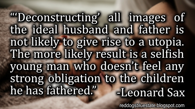 “‘Deconstructing’ all images of the ideal husband and father is not likely to give rise to a utopia. The more likely result is a selfish young man who doesn’t feel any strong obligation to the children he has fathered.” -Leonard Sax