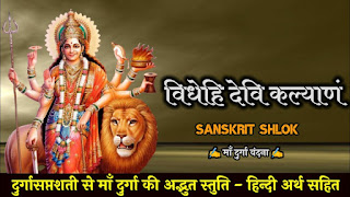 About this Mantra इस मंत्र के माध्यम से माँ भवानी से कल्याण, संपत्ति आदि की याचना की गई है ।  मन्त्र इस प्रकार से है  विधेहि देवि कल्याणं, विधेहि परमां श्रियम् ।   रूपं देहि जयं देहि, यघो देहि द्विषो जहि ।।   अर्थ इस प्रकार से है हे देवि ! मेरा कल्याण करो, मुझे विपुल संपत्ति दो । मुझे रूप दो, यश दो, जय दो तथा हमारे शत्रुओं का विनाश करो ।  संदेश :- माता रानी सदा सबका कल्याण करने वाली हैं और सबको सुख संपत्ति देने वाली हैं । उनकी आराधना निश्चित ही सभी दुखों का नाश करके सुख देने वाली है । अतः हमें अपना जीवन जीने में सहायक सुख संपति की इच्छा माँ के चरणों में समर्पित करके उनका वंदन करते हुए अपनी बात कहनी चाहिए ।   - SANSKRIT SHLOK HINDIvidehi-devi-kalyanam-videhi-parma-shriyam-mantra-meaning-in-hindi, विधेहि देवि कल्याणं, विधेहि परमां श्रियम् हिन्दी अर्थ सहित, videhi devi kalyanam