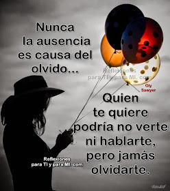 Nunca la ausencia es causa del olvido. Quien te quiere podría no verte, ni hablarte, pero jamás olvidarte.  Quien te quiere puede estar ausente, por mil razones y mil motivos, pero esa ausencia no significa  desamor, olvido.  Imposible olvidar tantos momentos vividos, Imposible negar u olvidar cómo lo hiciste sentir  lo bien que lo disfrutaron cuando juntos estaban.  Quien te quiere puede estar ausente por mil razones y mil motivos, por olvidarte? jamás? tu recuerdo y tu esencia están por siempre en su corazón y en su memoria...