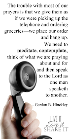 The trouble with most of our prayers is that we give them as if we were picking up the telephone and ordering groceries—we place our order and hang up. We need to meditate, contemplate, think of what we are praying about and for and then speak to the Lord as one man speaketh to another. - Gordon B. Hinckley