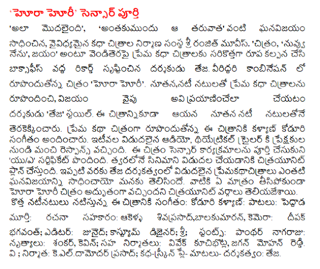  Hora Horii' full sensor "It began to do so, '' Earlier, the next" breakthrough as diverse storytelling Sri Ranjith Movies film production company. 'Movie,' You and I ', conquest, "he love the storytelling screen films at the box office record in the new formatting and director Teja. Rupondutonna in a combination of the two, the 'Hora Horii'. New, love story films by the cast members, travels to the side of the success of the director 'Teja' style. Natulatone new cast members, he shot the picture. Kalyan rupondutonna koduri music for this film to be a love story. Recently released audio, theatrical trailer and got good response from the audience. The image sensor has a full agenda 'U / A' certified. Citrayunit plan to release the film soon. So far, we have sadhincayo Teja directed the release of the blockbuster premakathacitralu account. They had no great citrayunit tisipokunda Hora Horii the sources said.  The new cast playing the music: koduri Kalyan: Songs: peddada Figure: writing contribution: akella Srinivasa, balakumaran, camera: Deepak bhagavant; Editor: Junaid; Costume designer; Sri; Stunts: Panther paintings: Dances: Shankar, Kevin; Co-producers: Vivek kucibhotla, Jaganmohan Reddy. V; Producer: keeldamodar Prasad; Play-by-screen matalu story: Teja.