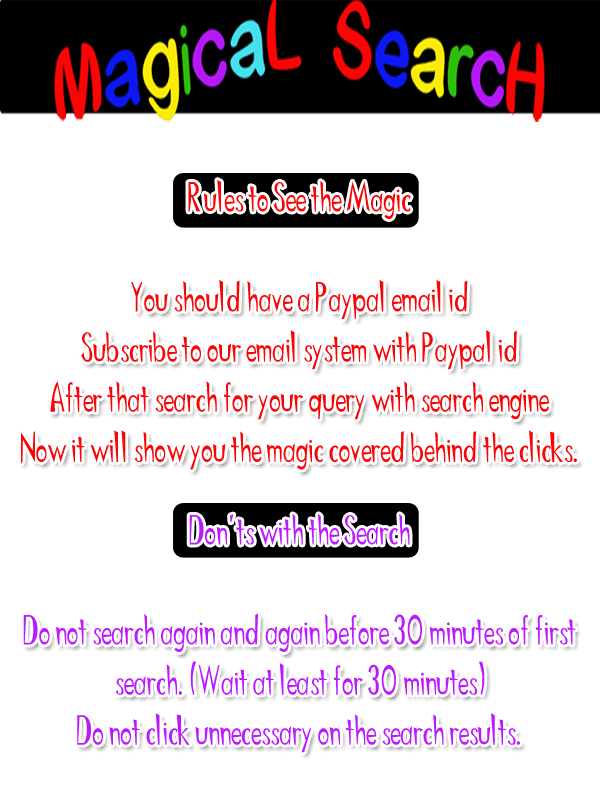 Rules to See the Magic  You should have a Paypal email id Subscript to our email system with Paypal id Now search for your query with search engine Now it will show you the magic covered behind the clicks. Don'ts with the Search Do not search again and again before 30 minutes of first search. (Wait at least for 30 minutes) Do not click unnecessary on the search results.