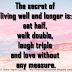 The secret of living well and longer is:eat half, walk double, laugh triple and love without any measure.