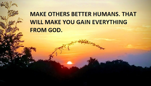 MAKE OTHERS BETTER HUMANS. THAT WILL MAKE YOU GAIN EVERYTHING FROM GOD.