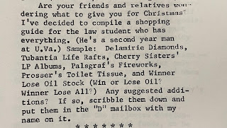 Are your friends and relatives wondering what to give you for Christmas? I've decided to compile a shopping guide for the law student who has everything. (He's a second year man at U.Va.) Sample: Delamirie Diamonds, Tubantia Life Rafts, Cherry Sisters' LP Albums, Palsgraf's Fireworks, Prosser's Toilet Tissue, and Winner Lose Oil Stock (Win or Lose Oil? Winner Lose All?) Any suggested additions? If so, scribble them down and put them in the "D" mailbox with my name on it."