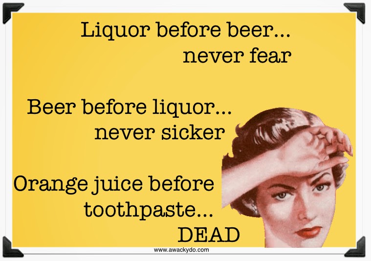 Liquor before beer, never fear. Beer before liquor, never sicker. Orange juice before toothpaste, dead