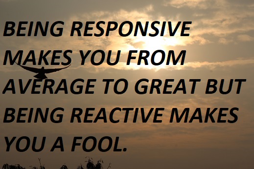 BEING RESPONSIVE MAKES YOU FROM AVERAGE TO GREAT BUT BEING REACTIVE MAKES YOU A FOOL