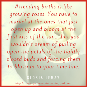     Attending births is like growing roses. You have to marvel at the ones that just open up and bloom at the first kiss of the sun... but you wouldn't dream of pulling open the petals of the tightly closed buds and forcing them to blossom to your time line. - Gloria Lemay