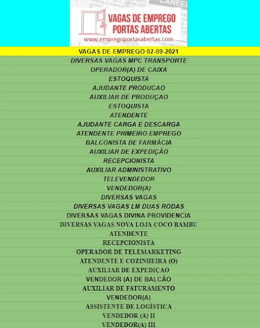 DIVERSAS VAGAS MPC TRANSPORTE, OPERADOR(A) DE CAIXA, ESTOQUISTA, AJUDANTE PRODUCAO, AUXILIAR DE PRODUÇAO, ESTOQUISTA, ATENDENTE, AJUDANTE CARGA E DESCARGA, ATENDENTE PRIMEIRO EMPREGO, BALCONISTA DE FARMÁCIA, AUXILIAR DE EXPEDIÇÃO, RECEPCIONISTA, AUXILIAR ADMINISTRATIVO, TELEVENDEDOR, VENDEDOR(A), DIVERSAS VAGAS, DIVERSAS VAGAS LM DUAS RODAS, DIVERSAS VAGAS DIVINA PROVIDENCIA, DIVERSAS VAGAS NOVA LOJA COCO BAMBU, ATENDENTE, RECEPCIONISTA, OPERADOR DE TELEMARKETING, ATENDENTE E COZINHEIRA (O), AUXILIAR DE EXPEDIÇAO, VENDEDOR (A) DE BALCÃO, AUXILIAR DE FATURAMENTO, VENDEDOR(A), ASSISTENTE DE LOGÍSTICA, VENDEDOR (A) II, VENDEDOR(A) III,