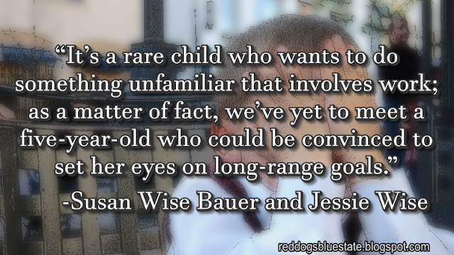 “It’s a rare child who wants to do something unfamiliar that involves work; as a matter of fact, we’ve yet to meet a five-year-old who could be convinced to set her eyes on long-range goals.” -Susan Wise Bauer and Jessie Wise