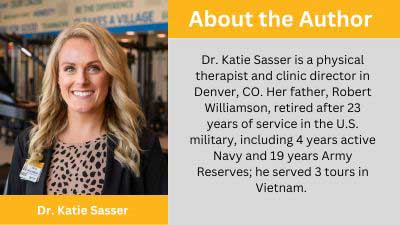 Dr. Katie Sasser is a physical therapist and clinic director in Denver, CO. Her father, Robert Williamson, retired after 23 years of service in the U.S. military, including 4 years active Navy and 19 years Army Reserves; he served 3 tours in Vietnam.