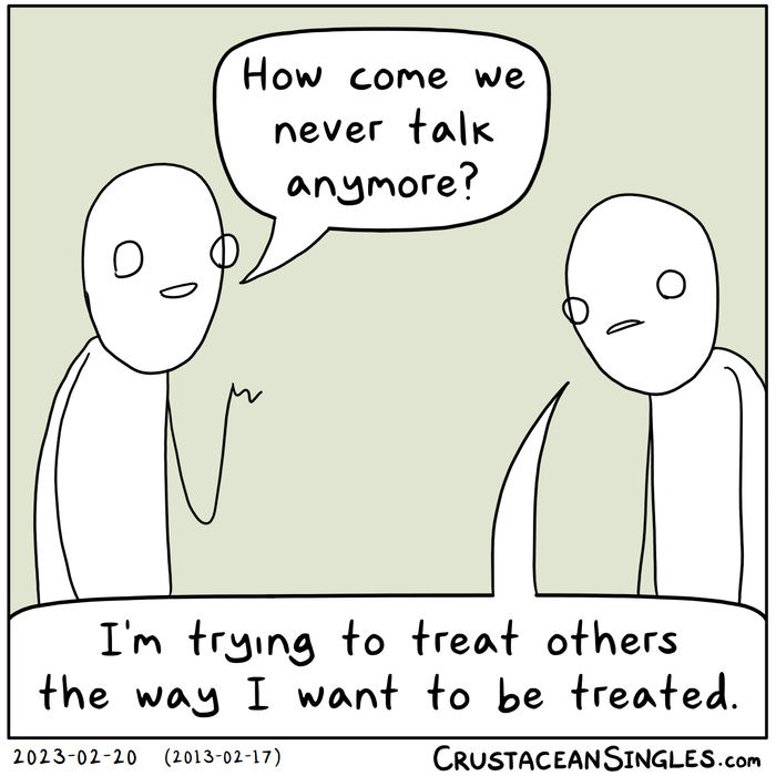 Person 1: How come we never talk anymore? Person 2: I'm trying to treat others the way I want to be treated.