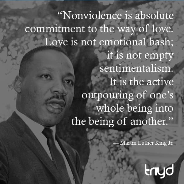 Martin Luther King Jr. Quote: “Nonviolence is absolute commitment to the way of love. Love is not emotional bash; it is not empty sentimentalism. It is the active outpouring of one’s whole being into the being of another.”