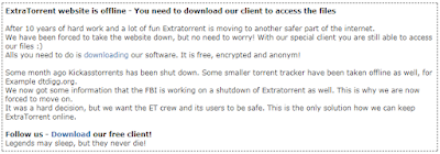 ExtraTorrent website is offline - You need to download our client to access the files  After 10 years of hard work and a lot of fun Extratorrent is moving to another safer part of the internet. We have been forced to take the website down, but no need to worry! With our special client you are still able to access our files :) Alls you need to do is downloading our software. It is free, encrypted and anonym!  Some month ago Kickasstorrents has been shut down. Some smaller torrent tracker have been taken offline as well, for Example dtdigg.org. We now got some information that the FBI is working on a shutdown of Extratorrent as well. This is why we are now forced to move on. It was a hard decision, but we want the ET crew and its users to be safe. This is the only solution how we can keep ExtraTorrent online.  Follow us - Download our free client! Legends may sleep, but they never die!