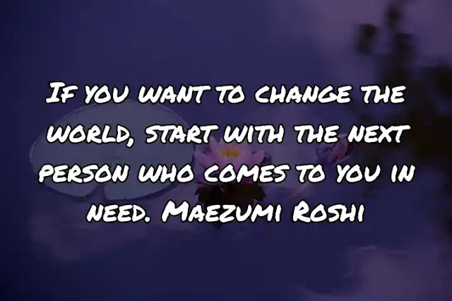 If you want to change the world, start with the next person who comes to you in need. Maezumi Roshi