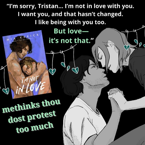 “I’m sorry, Tristan… I’m not in love with you. I want you, and that hasn’t changed. I like being with you too. But love—it’s not that.”     Me thinks thou dost protest too much.