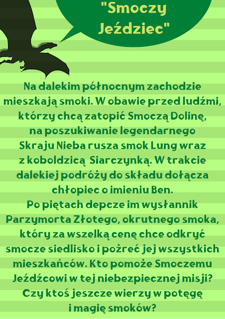 Pionowy pasiasty plakat utrzymany w zielonej kolorystyce. U góry znajduje się czarna sylwetka lecącego smoka , który wypowiada tytuł recenzowanej książki "Smoczy Jeździec". Treść recenzji: Na dalekim północnym zachodzie mieszkają smoki. W obawie przed ludźmi, którzy chcą zatopić Smoczą Dolinę, na poszukiwanie legendarnego Skraju Nieba rusza smok Lung wraz z koboldzicą  Siarczynką. W trakcie dalekiej podróży do składu dołącza chłopiec o imieniu Ben. Po piętach depcze im wysłannik Parzymorta Złotego, okrutnego smoka, który za wszelką cenę chce odkryć smocze siedlisko i pożreć jej wszystkich mieszkańców. Kto pomoże Smoczemu Jeźdźcowi w tej niebezpiecznej misji? Czy ktoś jeszcze wierzy w potęgę i magię smoków?