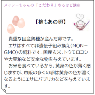 メッシーちゃんの「こだわり」なるほど講座
【椀もあの卵】
貴重な国産鶏種が産んだ卵です。
エサはすべて非遺伝子組み換え（NONGMO）
の飼料です。国産玄米、トウモロコシ
や大豆粕など安全な物を与えています。
お米を食べているから，黄身の色が薄く感
じますが、市販の多くの卵は黄身の色が濃く
なるようにエサにパプリカなどを与えていま
す。