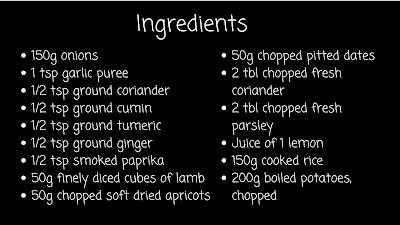 text box saying: ingredients 150 gr onions chopped 1 teaspoon garlic puree 1/2 teaspoon ground coriander 1/2 teaspoon ground cumin 1/2 teaspoon ground turmeric 1/2 teaspoon ground ginger 1/2 teaspoon smoked paprika 50 gr finely diced cubes of lamb  50 gr chopped soft dried apricots 50 gr chopped pitted dates 2 tablespoons chopped fresh coriander  2 tablespoons chopped fresh parsley Juice of a lemon 150 gr cooked rice  200 gr boiled baby potato, chopped