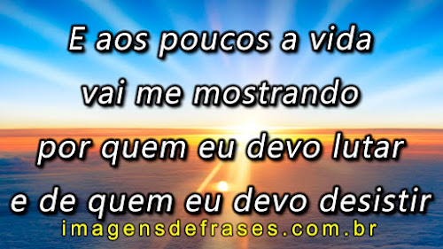 E aos poucos a vida vai me mostrando por quem eu devo lutar e de quem eu devo desistir