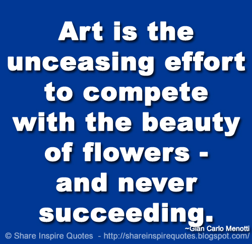 Art is the unceasing effort to compete with the beauty of flowers - and never succeeding. ~Gian Carlo Menotti