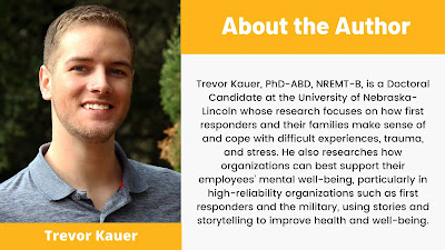 Trevor Kauer, PhD-ABD, NREMT-B, is a Doctoral Candidate at the University of Nebraska-Lincoln whose research focuses on how first responders and their families make sense of and cope with difficult experiences, trauma, and stress. He also researches how organizations can best support their employees’ mental well-being, particularly in high-reliability organizations such as first responders and the military, using stories and storytelling to improve health and well-being.