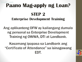 The OFW-EDLP is an enterprise development interventions and loan facility of the Overseas Workers Welfare Administration (OWWA) in partnership with the Land Bank of the Philippines (LBP) and the Development Bank of the Philippines (DBP).  It is a two-component package: Enterprise Development Interventions and Loan Facility. The EDT will empower the OFW on how to manage a business. It will also be the best opportunity to ask questions about the business loan. The aim is to help OFWs and their families in the establishment of viable business enterprises that will provide them with steady income as well as create employment opportunities in their community.  The loanable amount for qualified individual borrowers is from Php 100,000.00 up to a maximum of P2 million. For group borrowers, they can borrow up to a maximum of P5 million. The loanable amount carries a fixed interest rate of 7.5 percent per annum for the duration of the loan. It can be used either as working capital or for acquisition of fixed assets needed for business operations. The program requires that the proposed project should have a ready market and should generate a monthly income of at least P10,000.  Borrowers can choose a short-term loan, which can be paid within a year, or a long-term loan which is payable based on the cash flow but not to exceed seven years, inclusive of the maximum two-year grace period on the capital.  Through DTI’s assistance, OFWs will have access to training and technical support in starting an enterprise, as well as opportunities to attend special events, such as conferences, exhibitions, symposium, caravans, and other promotional activities initiated by DTI and the private sector. HERE ARE THE DETAILS OF THE LOAN PROGRAM   Who are Eligible for a Loan: An OFW who is a certified OWWA Member, active or non-active, and has completed the Enhanced Entrepreneurial Development Training(EEDT). OFWs working abroad may be represented by the following (with Special Power of Attorney, authenticated by the consul): If single, widow or widower; or separated-in-fact, by Parents who are not more than sixty (60) years old upon maturity of loan, or by children who are at least eighteen (18) years old at the time of loan availment. If married, by the legal spouse If the OFW or his/her Attorney-in-fact is more than 60 years old upon loan maturity, a co-maker of the loan shall be required. The co-maker may be the sibling or the children (of legal age). OFW returnees may avail of the loan program within three (3) years from the date of arrival to the Philippines, except on cases where the OFW-applicant has an on-going business prior to the time of application. Only one (1) OFW per family, within the first degree of consanguinity or affinity (parent, spouse, child), shall be eligible to apply under the program. Group of OFWs who formed themselves into business entity, either as partnerships, corporations or cooperatives, and has at least 3 years track record of profitable operations, provided that all partners/stockholders/directors/ officers/ members are OFWs who have been certified as OWWA Members and have completed the EEDT. What are the Eligible Projects/Businesses? Franchising Business Contract tie-up with top 1000 corporations Agri- and non-agri production/manufacturing with identified market linkage and raw material sources Construction/rental business Service/trading business Transport service Other viable project, existing or new, that should generate a net cash flow sufficient to pay the projected amortization of the loan  Project Cost Sharing Borrower's Equity is at least 20% of the Total Project Cost. Maximum Loanable Amount is limited to 80% of the Total Project Cost.  Loan Security/Collateral  The object of financing shall be required as loan security, as well as other documents as may be required by LBP/DBP in relation to business approval, such as: Torrens Certificate of Title (TCT), Condominium Certificate of Title (CCT), Tax Declaration (TD) and plans on mortgageable assets of the borrower; or Any loan security acceptable to the bank (OR/CR for Chattel Mortgage, Lease Rental Contract, Receivables, other Contract Agreements for the execution of the Deed of Assignment, Purchase Order, etc.) Here are the Steps To Availing an OFW-EDLP Loan:  STEP 1. Verification of OWWA Registration For OFWs still outside the Philippines Email the Welfare Officer of the Embassy that covers your country of work about the OFW Reintegration Program The Welfare Officer will verify your registration in OWWA as an OFW Upon verification, the Welfare Officer in the Embassy will refer  the OFW to an OWWA office in the Philippines. Upon returning to the Philippines, the OFW must visit the OWWA office to get the certification This certification will be presented to Landbank. For OFWs already in the Philippines Visit the nearest OWWA office to verify your eligibility to the program If the OFW is eligible, a certification of membership will be issued, which will be presented to Landbank for assessment.  STEP 2. Enterprise Development Training An eligible OFW will be advised to personally attend the Enterprise Development Training (EDT) conducted by OWWA, DTI and Landbank The OFW must present the certificate of attendance on the EDT to Landbank as part of the requirement.  STEP 3. Preparation of Business Plan and other requirements OWWA certification that the borrower is a bonafide overseas worker and has completed EDT Two valid IDs with signature Duly filled-out Application Form Statement of Assets and Liabilities Barangay Certification of residency  Proof of Billing address Sketch of place of residence A business plan on the specific project or business If OFW has existing business prior to loan: Contract Growing Agreement, Purchase Order or Service Contract Certificate of Registration with DTI Mayor's permit Income tax return (last 3 years) Financial statements (last 3 years, BIR-filed) Latest Interim Financial Statement, if applicable  STEP 4. Submission of Processing Requirements, Review and Inspection  Submit your business plan and other requirements to Landbank for review. Inspection of your business (if already existing) will  be done. Loan evaluation, packaging, and approval shall be completed within 45 working days upon receipt of complete loan requirements.  STEP 5. Approval of Loan If approved, Landbank will release the fund to the OFW.