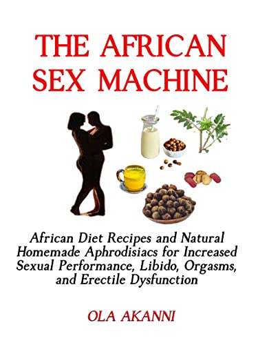 The African Sex Machine: African Diets and Natural Homemade Aphrodisiacs for Increased Sexual Performance, Libido, Orgasms, and Erectile Dysfunction