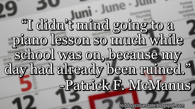 “I didn’t mind going to a piano lesson so much while school was on, because my day had already been ruined.” -Patrick F. McManus