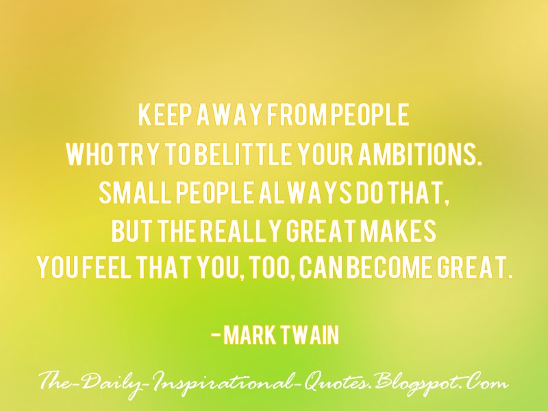 Keep away from people who try to belittle your ambitions. Small people always do that, but the really great makes you feel that you, too, can become great. - Mark Twain
