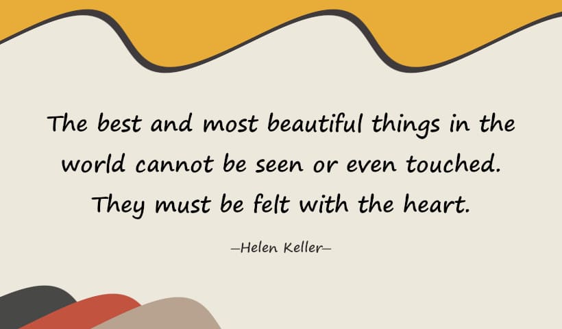 The best and most beautiful things in the world cannot be seen or even touched. They must be felt with the heart. - Helen Keller