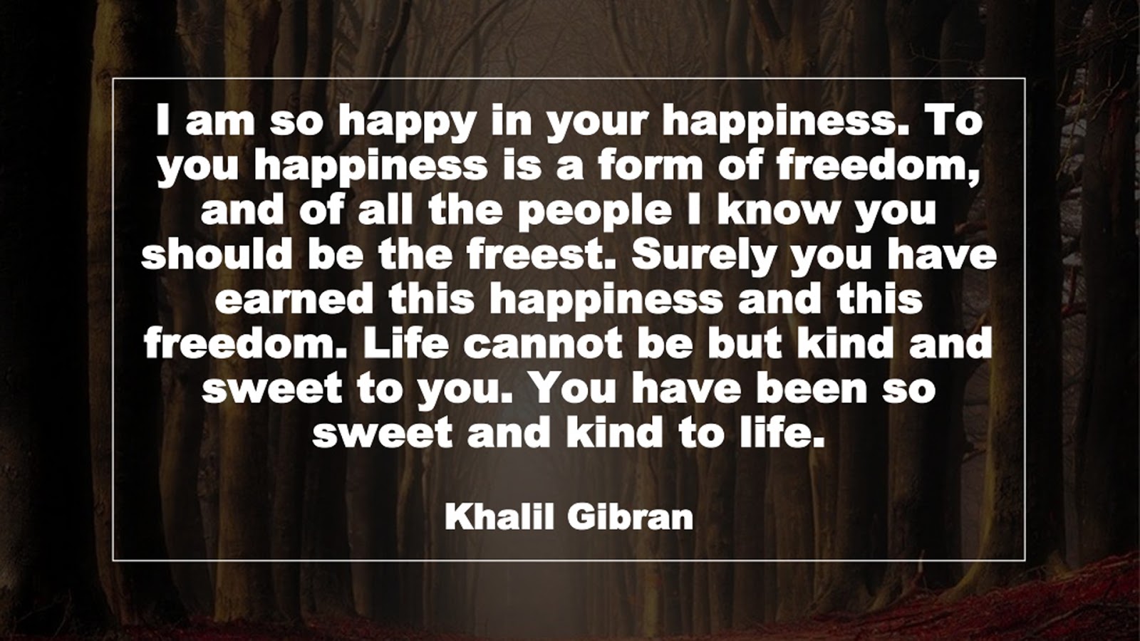I am so happy in your happiness. To you happiness is a form of freedom, and of all the people I know you should be the freest. Surely you have earned this happiness and this freedom. Life cannot be but kind and sweet to you. You have been so sweet and kind to life. (Khalil Gibran)