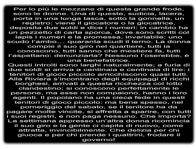 Per lo più le mezzane di questa grande frode, sono le donne. Una di queste, sudicia, lacera, porta in una lunga tasca, sotto la gonnella, un registro: viene il giocatore o la giocatrice, deposita due soldi e dice i numeri: in cambio ha un pezzetto di carta sporca, dove sono scritti col lapis i numeri e la promessa, invariabile: uno scudo l’ambo… quaranta scudi il terno. La donna compie il suo giro nel quartiere, tutti la conoscono, tutti sanno che mestiere fa, tutti l’aspettano: denunziarla? Nessuno l’oserebbe, è una benefattrice. Questi introiti sono larghi naturalmente; a furia di due soldi si arriva a centinaia e centinaia di lire: i tenitori di gioco piccolo arricchiscono quasi tutti. Alla Riviera s’incontrano degli equipaggi di ricchi borghesi, arrivati a questa ricchezza col lotto clandestino; si conoscono perfettamente le persone, ma esse non compaiono, hanno i loro agenti. Il popolano ha una cieca fede in questi tenitori di gioco piccolo: ma bene spesso, nel pomeriggio del sabato, se il tenitore ha da pagare molte vincite, si affretta a sparire, con tutti i suoi registri, e non paga nessuno. Che importa? La settimana appresso un’altra donna ricomincia il suo giro e la gente ci capita di nuovo, come attratta, invincibilmente. Che delizia per chi giuoca e per chi prende i quattrini, frodare il governo!