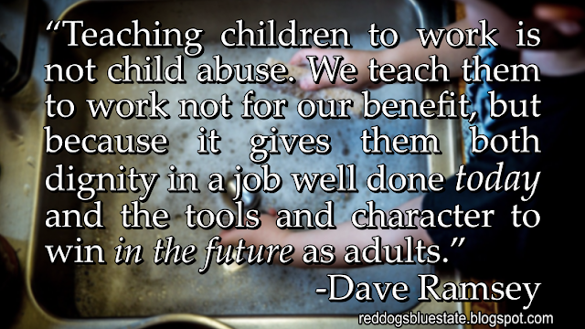 “Teaching children to work is not child abuse. We teach them to work not for our benefit, but because it gives them both dignity in a job well done _today_ and the tools and character to win _in the future_ as adults.” -Dave Ramsey