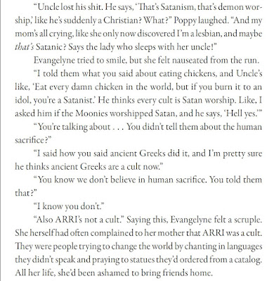 “Uncle lost his shit. He says, ‘That’s Satanism, that’s demon worship,’ like he’s suddenly a Christian? What?” Poppy laughed. “And my mom’s all crying, like she only now discovered I’m a lesbian, and maybe that’s Satanic? Says the lady who sleeps with her uncle!” Evangelyne tried to smile, but she felt nauseated from the run. “I told them what you said about eating chickens, and Uncle’s like, ‘Eat every damn chicken in the world, but if you burn it to an idol, you’re a Satanist.’ He thinks every cult is Satan worship. Like, I asked him if the Moonies worshipped Satan, and he says, ‘Hell yes.’” “You’re talking about . . . You didn’t tell them about the human sacrifice?” “I said how you said ancient Greeks did it, and I’m pretty sure he thinks ancient Greeks are a cult now.” “You know we don’t believe in human sacrifice. You told them that?” “I know you don’t.” “Also ARRI’s not a cult.” Saying this, Evangelyne felt a scruple. She herself had often complained to her mother that ARRI was a cult. They were people trying to change the world by chanting in languages they didn’t speak and praying to statues they’d ordered from a catalog. All her life, she’d been ashamed to bring friends home.