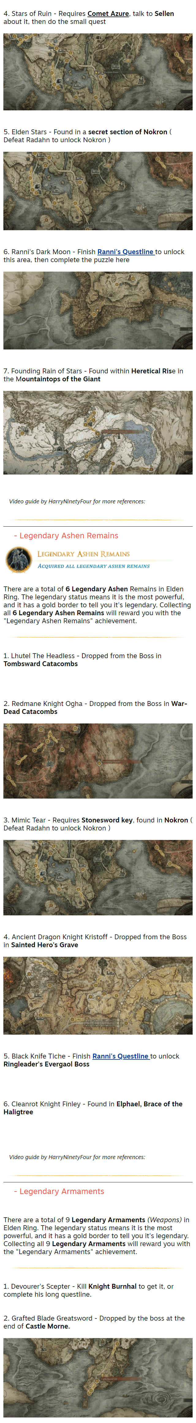 4. Stars of Ruin - Requires Comet Azure, talk to Sellen about it, then do the small quest  ⠀⠀⠀⠀⠀⠀⠀⠀⠀⠀⠀⠀⠀⠀⠀⠀⠀⠀⠀⠀⠀⠀⠀⠀⠀⠀⠀⠀⠀⠀⠀⠀⠀⠀⠀⠀⠀⠀⠀⠀⠀⠀⠀⠀⠀⠀⠀⠀⠀⠀⠀⠀⠀⠀⠀⠀⠀⠀⠀⠀⠀⠀⠀⠀⠀⠀⠀⠀ 5. Elden Stars - Found in a secret section of Nokron ( Defeat Radahn to unlock Nokron )  ⠀⠀⠀⠀⠀⠀⠀⠀⠀⠀⠀⠀⠀⠀⠀⠀⠀⠀⠀⠀⠀⠀⠀⠀⠀⠀⠀⠀⠀⠀⠀⠀⠀⠀⠀⠀⠀⠀⠀⠀⠀⠀⠀⠀⠀⠀⠀⠀⠀⠀⠀⠀⠀⠀⠀⠀⠀⠀⠀⠀⠀⠀⠀⠀⠀⠀⠀⠀ 6. Ranni's Dark Moon - Finish Ranni's Questline to unlock this area, then complete the puzzle here  ⠀⠀⠀⠀⠀⠀⠀⠀⠀⠀⠀⠀⠀⠀⠀⠀⠀⠀⠀⠀⠀⠀⠀⠀⠀⠀⠀⠀⠀⠀⠀⠀⠀⠀⠀⠀⠀⠀⠀⠀⠀⠀⠀⠀⠀⠀⠀⠀⠀⠀⠀⠀⠀⠀⠀⠀⠀⠀⠀⠀⠀⠀⠀⠀⠀⠀⠀⠀ 7. Founding Rain of Stars - Found within Heretical Rise in the Mountaintops of the Giant  ⠀⠀⠀⠀⠀⠀⠀⠀⠀⠀⠀⠀⠀⠀⠀⠀⠀⠀⠀⠀⠀⠀⠀⠀⠀⠀⠀⠀⠀⠀⠀⠀⠀⠀⠀⠀⠀⠀⠀⠀⠀⠀⠀⠀⠀⠀⠀⠀⠀⠀⠀⠀⠀⠀⠀⠀⠀⠀⠀⠀⠀⠀⠀⠀⠀⠀⠀⠀ Video guide by HarryNinetyFour for more references:   ⠀⠀- Legendary Ashen Remains   There are a total of 6 Legendary Ashen Remains in Elden Ring. The legendary status means it is the most powerful, and it has a gold border to tell you it's legendary. Collecting all 6 Legendary Ashen Remains will reward you with the "Legendary Ashen Remains" achievement.    1. Lhutel The Headless - Dropped from the Boss in Tombsward Catacombs  ⠀⠀⠀⠀⠀⠀⠀⠀⠀⠀⠀⠀⠀⠀⠀⠀⠀⠀⠀⠀⠀⠀⠀⠀⠀⠀⠀⠀⠀⠀⠀⠀⠀⠀⠀⠀⠀⠀⠀⠀⠀⠀⠀⠀⠀⠀⠀⠀⠀⠀⠀⠀⠀⠀⠀⠀⠀⠀⠀⠀⠀⠀⠀⠀⠀⠀⠀⠀ 2. Redmane Knight Ogha - Dropped from the Boss in War-Dead Catacombs  ⠀⠀⠀⠀⠀⠀⠀⠀⠀⠀⠀⠀⠀⠀⠀⠀⠀⠀⠀⠀⠀⠀⠀⠀⠀⠀⠀⠀⠀⠀⠀⠀⠀⠀⠀⠀⠀⠀⠀⠀⠀⠀⠀⠀⠀⠀⠀⠀⠀⠀⠀⠀⠀⠀⠀⠀⠀⠀⠀⠀⠀⠀⠀⠀⠀⠀⠀⠀ 3. Mimic Tear - Requires Stonesword key, found in Nokron ( Defeat Radahn to unlock Nokron )  ⠀⠀⠀⠀⠀⠀⠀⠀⠀⠀⠀⠀⠀⠀⠀⠀⠀⠀⠀⠀⠀⠀⠀⠀⠀⠀⠀⠀⠀⠀⠀⠀⠀⠀⠀⠀⠀⠀⠀⠀⠀⠀⠀⠀⠀⠀⠀⠀⠀⠀⠀⠀⠀⠀⠀⠀⠀⠀⠀⠀⠀⠀⠀⠀⠀⠀⠀⠀ 4. Ancient Dragon Knight Kristoff - Dropped from the Boss in Sainted Hero's Grave  ⠀⠀⠀⠀⠀⠀⠀⠀⠀⠀⠀⠀⠀⠀⠀⠀⠀⠀⠀⠀⠀⠀⠀⠀⠀⠀⠀⠀⠀⠀⠀⠀⠀⠀⠀⠀⠀⠀⠀⠀⠀⠀⠀⠀⠀⠀⠀⠀⠀⠀⠀⠀⠀⠀⠀⠀⠀⠀⠀⠀⠀⠀⠀⠀⠀⠀⠀⠀ 5. Black Knife Tiche - Finish Ranni's Questline to unlock Ringleader's Evergaol Boss  ⠀⠀⠀⠀⠀⠀⠀⠀⠀⠀⠀⠀⠀⠀⠀⠀⠀⠀⠀⠀⠀⠀⠀⠀⠀⠀⠀⠀⠀⠀⠀⠀⠀⠀⠀⠀⠀⠀⠀⠀⠀⠀⠀⠀⠀⠀⠀⠀⠀⠀⠀⠀⠀⠀⠀⠀⠀⠀⠀⠀⠀⠀⠀⠀⠀⠀⠀⠀ 6. Cleanrot Knight Finley - Found in Elphael, Brace of the Haligtree  ⠀⠀⠀⠀⠀⠀⠀⠀⠀⠀⠀⠀⠀⠀⠀⠀⠀⠀⠀⠀⠀⠀⠀⠀⠀⠀⠀⠀⠀⠀⠀⠀⠀⠀⠀⠀⠀⠀⠀⠀⠀⠀⠀⠀⠀⠀⠀⠀⠀⠀⠀⠀⠀⠀⠀⠀⠀⠀⠀⠀⠀⠀⠀⠀⠀⠀⠀⠀ Video guide by HarryNinetyFour for more references:   ⠀⠀- Legendary Armaments   There are a total of 9 Legendary Armaments (Weapons) in Elden Ring. The legendary status means it is the most powerful, and it has a gold border to tell you it's legendary. Collecting all 9 Legendary Armaments will reward you with the "Legendary Armaments" achievement.    1. Devourer's Scepter - Kill Knight Burnhal to get it, or complete his long questline.  ⠀⠀⠀⠀⠀⠀⠀⠀⠀⠀⠀⠀⠀⠀⠀⠀⠀⠀⠀⠀⠀⠀⠀⠀ 2. Grafted Blade Greatsword - Dropped by the boss at the end of Castle Morne.