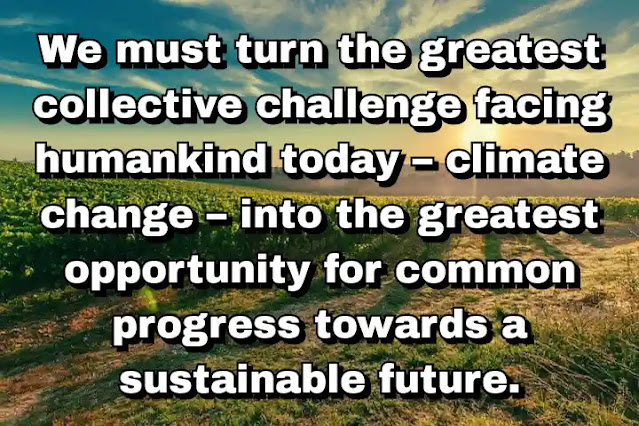"We must turn the greatest collective challenge facing humankind today – climate change – into the greatest opportunity for common progress towards a sustainable future." ~ Ban Ki-moon
