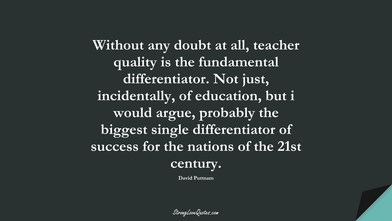 Without any doubt at all, teacher quality is the fundamental differentiator. Not just, incidentally, of education, but i would argue, probably the biggest single differentiator of success for the nations of the 21st century. (David Puttnam);  #EducationQuotes