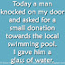 Today a man knocked on my door and asked for a small donation towards the local swimming pool. I gave him a glass of water. 
